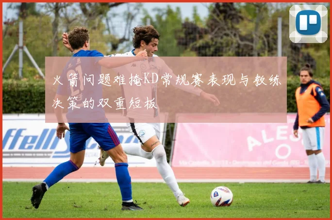 火箭问题难掩KD常规赛表现与教练决策的双重短板