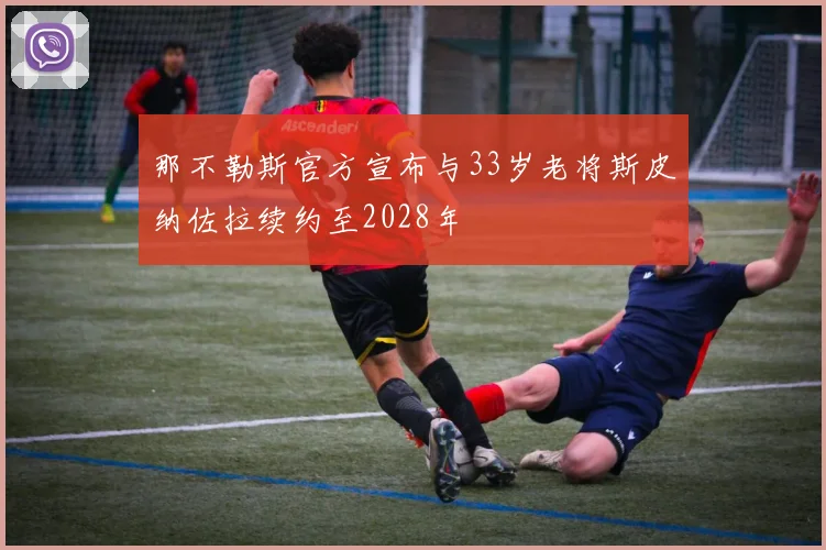 那不勒斯官方宣布与33岁老将斯皮纳佐拉续约至2028年