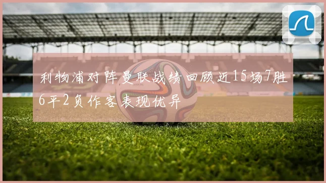 利物浦对阵曼联战绩回顾近15场7胜6平2负作客表现优异