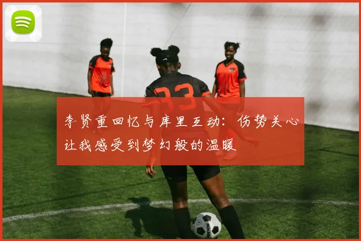 李贤重回忆与库里互动：伤势关心让我感受到梦幻般的温暖