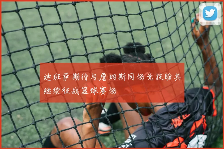 迪班萨期待与詹姆斯同场竞技盼其继续征战篮球赛场