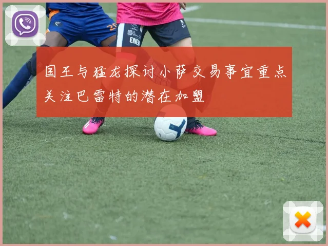 国王与猛龙探讨小萨交易事宜重点关注巴雷特的潜在加盟