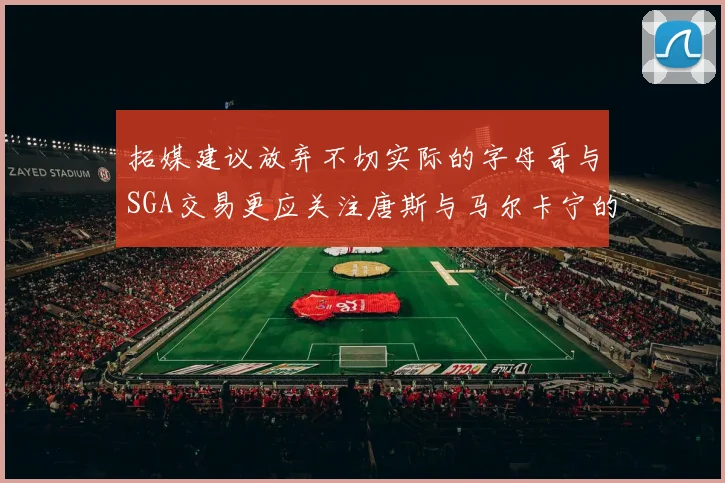 拓媒建议放弃不切实际的字母哥与SGA交易更应关注唐斯与马尔卡宁的潜力
