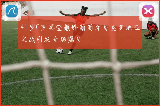 41岁C罗再登巅峰葡萄牙与克罗地亚之战引发全场瞩目