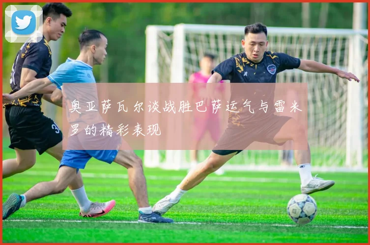 奥亚萨瓦尔谈战胜巴萨运气与雷米罗的精彩表现