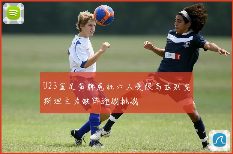 U23国足黄牌危机六人受限乌兹别克斯坦主力缺阵迎战挑战