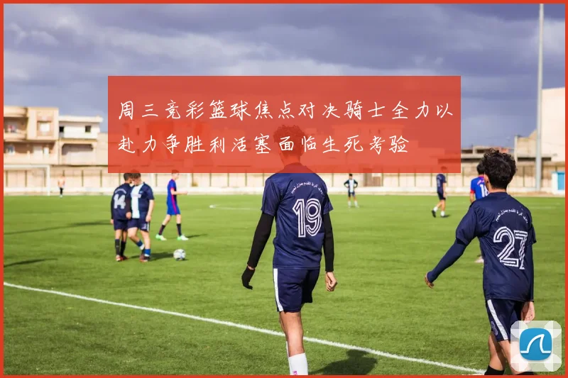 周三竞彩篮球焦点对决骑士全力以赴力争胜利活塞面临生死考验