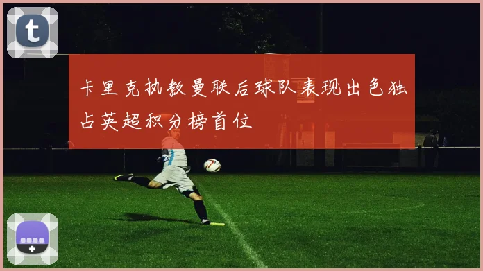 卡里克执教曼联后球队表现出色独占英超积分榜首位