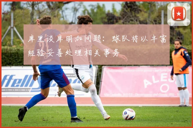 库里谈库明加问题：球队将以丰富经验妥善处理相关事务