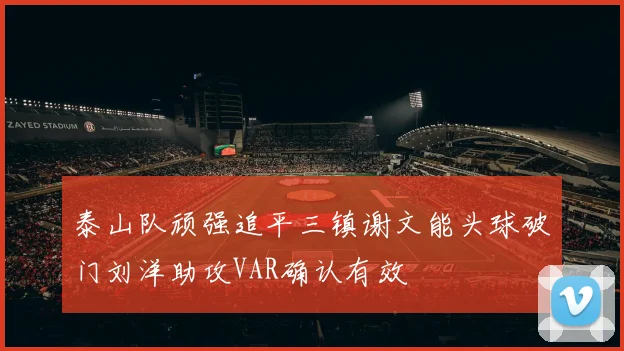 泰山队顽强追平三镇谢文能头球破门刘洋助攻VAR确认有效