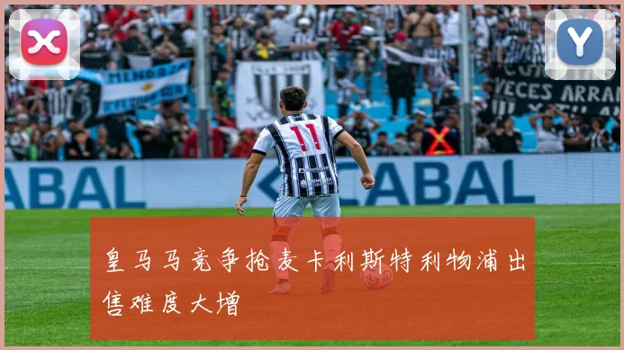 皇马马竞争抢麦卡利斯特利物浦出售难度大增