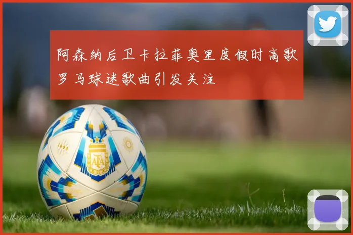 阿森纳后卫卡拉菲奥里度假时高歌罗马球迷歌曲引发关注