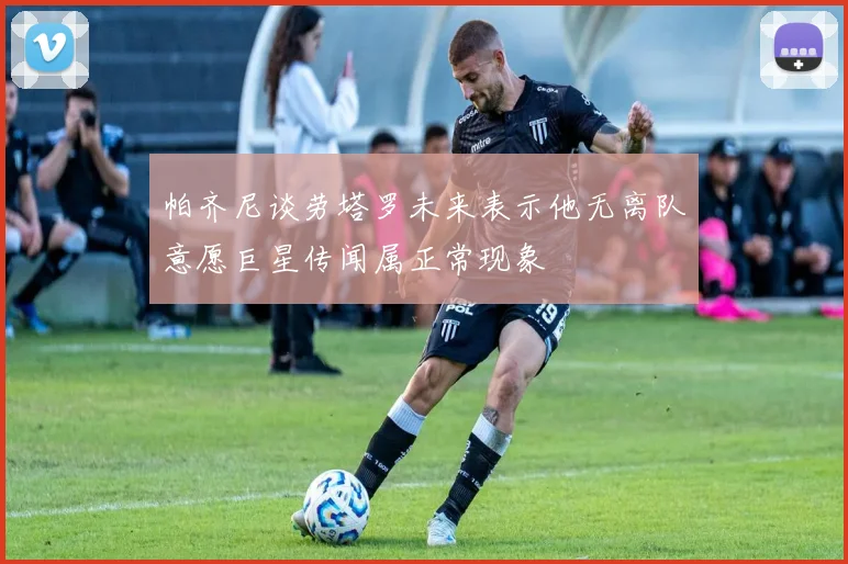 帕齐尼谈劳塔罗未来表示他无离队意愿巨星传闻属正常现象