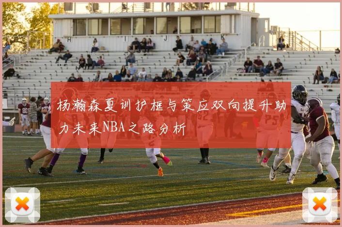 杨瀚森夏训护框与策应双向提升助力未来NBA之路分析