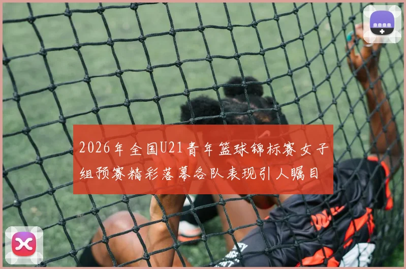 2026年全国U21青年篮球锦标赛女子组预赛精彩落幕各队表现引人瞩目