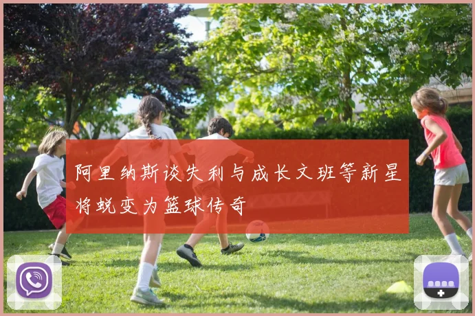 阿里纳斯谈失利与成长文班等新星将蜕变为篮球传奇