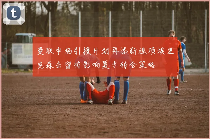 曼联中场引援计划再添新选项埃里克森去留将影响夏季转会策略