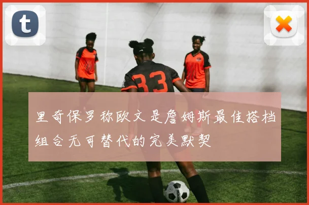 里奇保罗称欧文是詹姆斯最佳搭档组合无可替代的完美默契