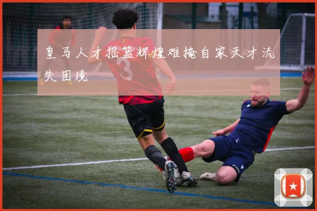 皇马人才摇篮辉煌难掩自家天才流失困境