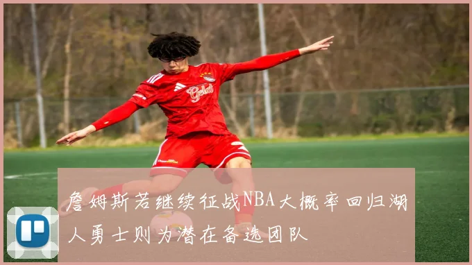 詹姆斯若继续征战NBA大概率回归湖人勇士则为潜在备选团队