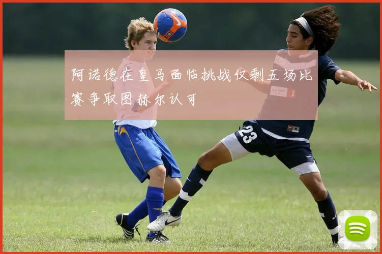 阿诺德在皇马面临挑战仅剩五场比赛争取图赫尔认可