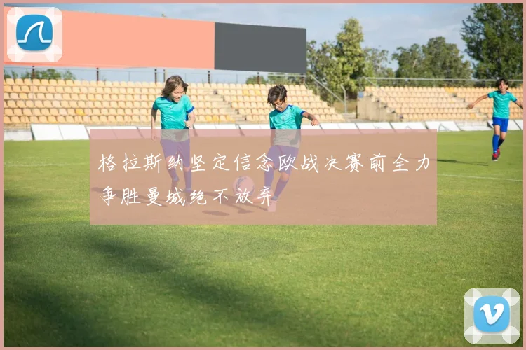 格拉斯纳坚定信念欧战决赛前全力争胜曼城绝不放弃