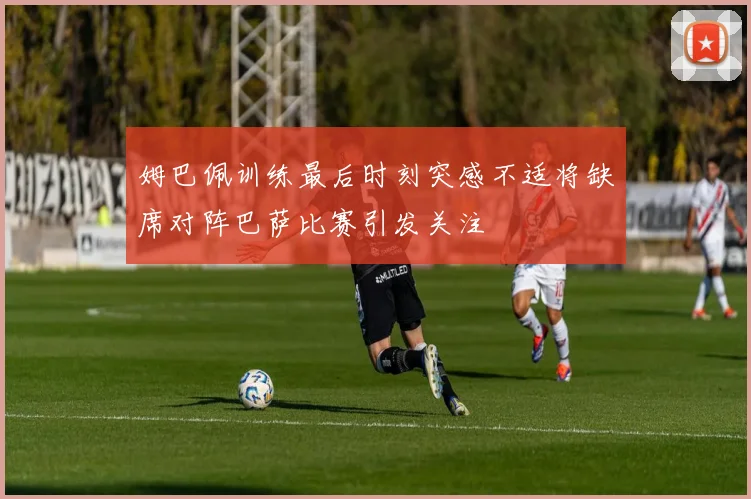 姆巴佩训练最后时刻突感不适将缺席对阵巴萨比赛引发关注