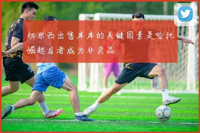 切尔西出售库库的关键因素是哈托崛起后者成为非卖品