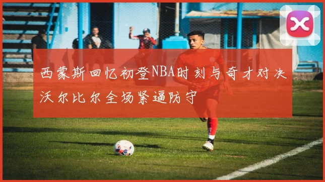 西蒙斯回忆初登NBA时刻与奇才对决沃尔比尔全场紧逼防守