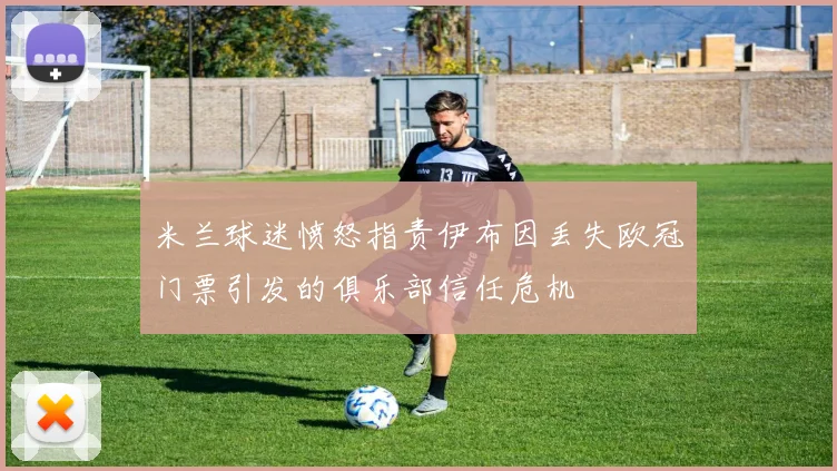 米兰球迷愤怒指责伊布因丢失欧冠门票引发的俱乐部信任危机