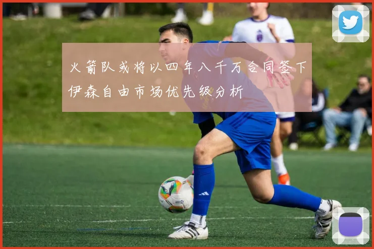 火箭队或将以四年八千万合同签下伊森自由市场优先级分析