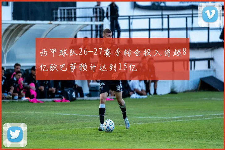 西甲球队26-27赛季转会投入将超8亿欧巴萨预计达到15亿